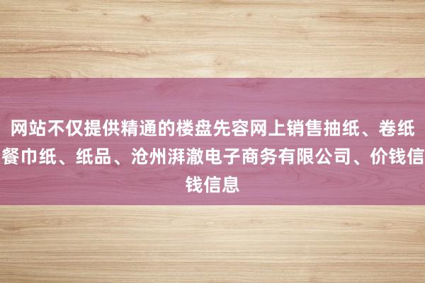 网站不仅提供精通的楼盘先容网上销售抽纸、卷纸、餐巾纸、纸品、沧州湃澈电子商务有限公司、价钱信息