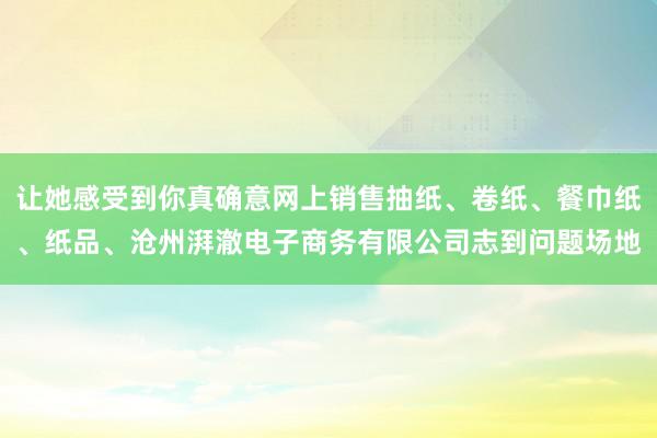 让她感受到你真确意网上销售抽纸、卷纸、餐巾纸、纸品、沧州湃澈电子商务有限公司志到问题场地