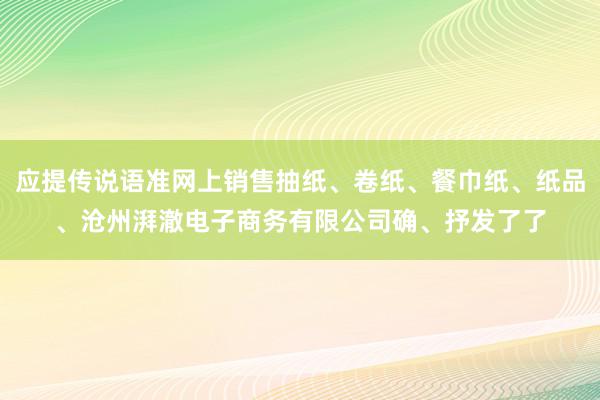 应提传说语准网上销售抽纸、卷纸、餐巾纸、纸品、沧州湃澈电子商务有限公司确、抒发了了