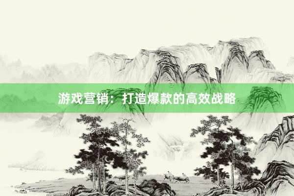 游戏营销：打造爆款的高效战略